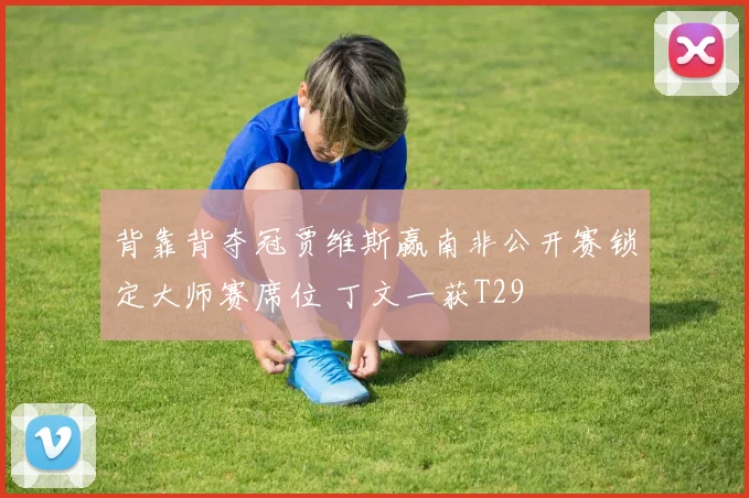 背靠背夺冠贾维斯赢南非公开赛锁定大师赛席位 丁文一获T29