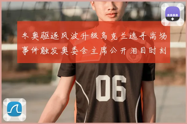 冬奥驱逐风波升级乌克兰选手离场事件触发奥委会主席公开泪目时刻