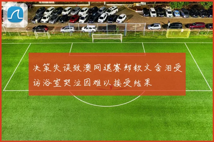 决策失误致澳网退赛郑钦文含泪受访浴室哭泣因难以接受结果