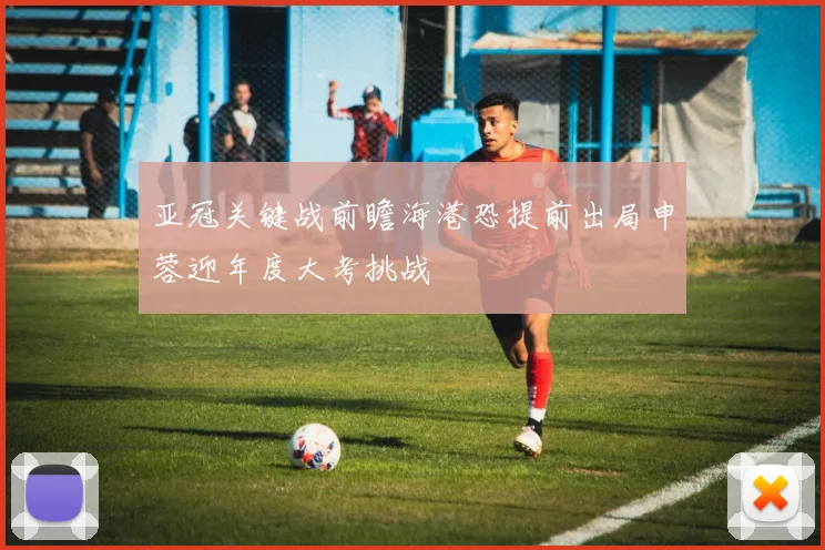 亚冠关键战前瞻海港恐提前出局申蓉迎年度大考挑战