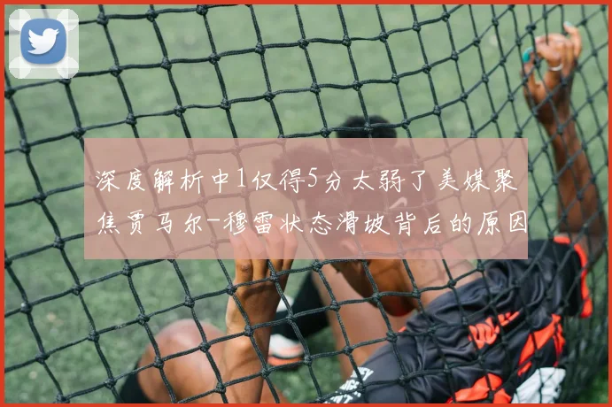 深度解析中1仅得5分太弱了美媒聚焦贾马尔-穆雷状态滑坡背后的原因