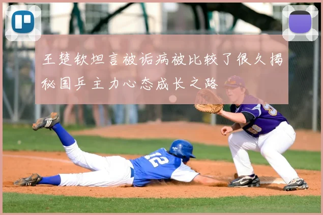 王楚钦坦言被诟病被比较了很久揭秘国乒主力心态成长之路