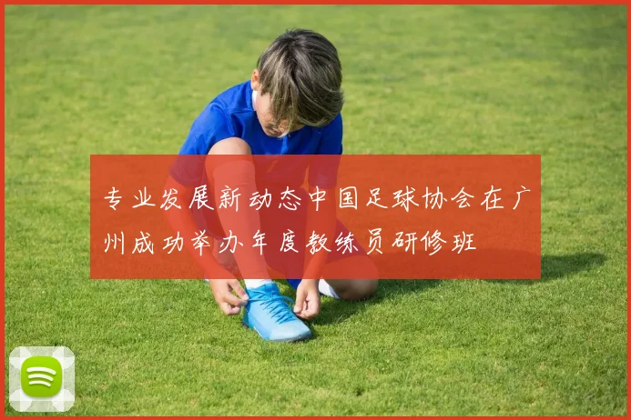 专业发展新动态中国足球协会在广州成功举办年度教练员研修班