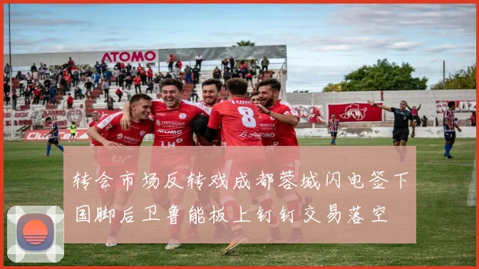 转会市场反转戏成都蓉城闪电签下国脚后卫鲁能板上钉钉交易落空