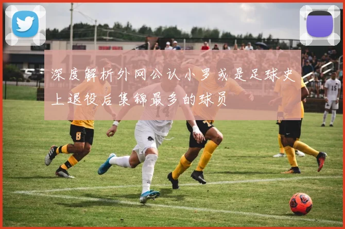 深度解析外网公认小罗或是足球史上退役后集锦最多的球员