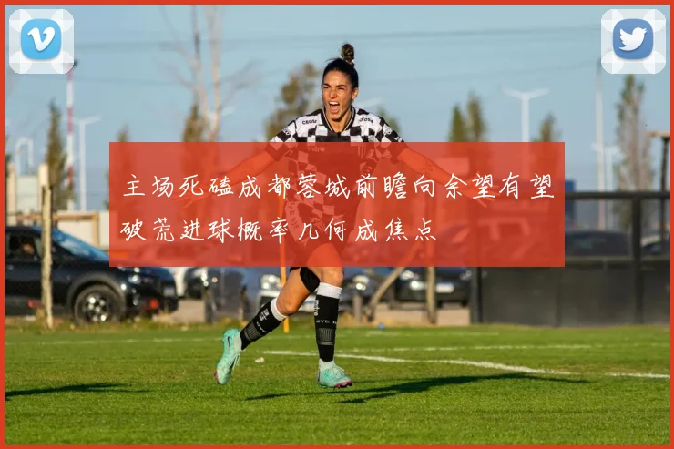 主场死磕成都蓉城前瞻向余望有望破荒进球概率几何成焦点