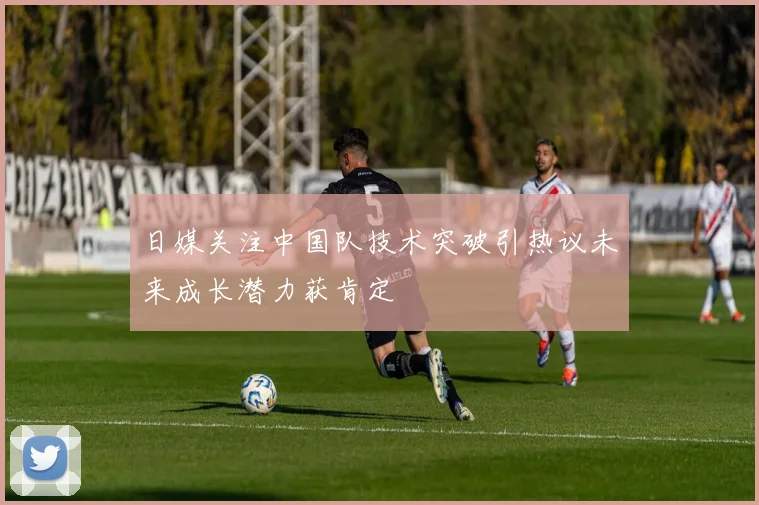 日媒关注中国队技术突破引热议未来成长潜力获肯定