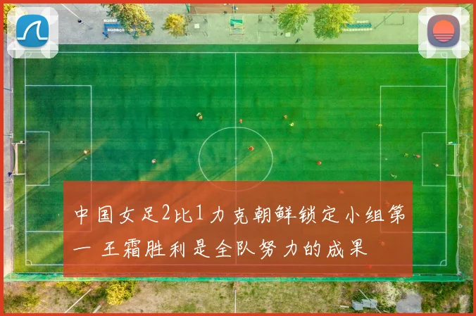 中国女足2比1力克朝鲜锁定小组第一 王霜胜利是全队努力的成果